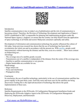 Advantages And Disadvantages Of Satellite Communication
Introduction
Satellite communication is key in today's era of globalization and the role of communication is
becoming critical. Therefore, the Division of Technology Development and Application of Space (
SATD ) established in 2007 is responsible for planning and implementing programs under the
National Space Agency ( Angkasa ) to ensure that the country can fully benefit from the application
of space technology in all fields and sectors Malaysian consumers optimally and safely .
Development of information and communication technology has greatly influenced the culture of
life today. Some previous research has shown that the use of technology has been able to
revolutionize the whole run and in accordance with the present era. With satellite, people could
interconnected, without knowing the distance and the time, even on a remote ... Show more content
on Helpwriting.net ...
Advantage
– The coverage area of a satellite greatly exceeds.
– Transmission cost of a satellite is independent of the distance from the center of the coverage area.
– Satellite to satellite communication is very precise.
– Higher bandwidths are available for use.
Disadvantage
– Huge initial cost
– Noise and interference
– Propagation delay
Conclusion
In conclusion, the use of satellite technology, particularly in the use of communications satellites has
grown rapidly in the past thirty years. Each day more and more uses for the satellites are being
discovered. Feeding this is the rapid advancement of technology that allows the quick
implementation of these uses.
Reference
Satellite Requirements in the ZENworks 10 Configuration Management Installation Guide and
Deploying the ZENworks Adaptive Agent in the ZENworks 10 Configuration Management
Discovery, Deployment, and Retirement
... Get more on HelpWriting.net ...
 