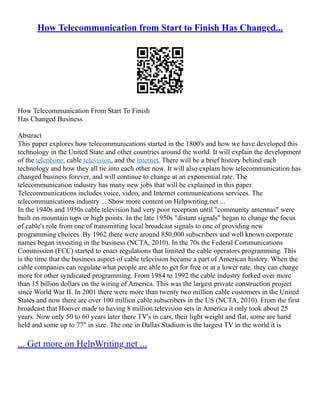How Telecommunication from Start to Finish Has Changed...
How Telecommunication From Start To Finish
Has Changed Business
Abstract
This paper explores how telecommunications started in the 1800's and how we have developed this
technology in the United State and other countries around the world. It will explain the development
of the telephone, cable television, and the internet. There will be a brief history behind each
technology and how they all tie into each other now. It will also explain how telecommunication has
changed business forever, and will continue to change at an exponential rate. The
telecommunication industry has many new jobs that will be explained in this paper.
Telecommunications includes voice, video, and Internet communications services. The
telecommunications industry ... Show more content on Helpwriting.net ...
In the 1940s and 1950s cable television had very poor reception until "community antennas" were
built on mountain tops or high points. In the late 1950s "distant signals" began to change the focus
of cable's role from one of transmitting local broadcast signals to one of providing new
programming choices. By 1962 there were around 850,000 subscribers and well known corporate
names began investing in the business (NCTA, 2010). In the 70s the Federal Communications
Commission (FCC) started to enact regulations that limited the cable operators programming. This
is the time that the business aspect of cable television became a part of American history. When the
cable companies can regulate what people are able to get for free or at a lower rate, they can charge
more for other syndicated programming. From 1984 to 1992 the cable industry forked over more
than 15 billion dollars on the wiring of America. This was the largest private construction project
since World War II. In 2001 there were more than twenty two million cable customers in the United
States and now there are over 100 million cable subscribers in the US (NCTA, 2010). From the first
broadcast that Hoover made to having 8 million television sets in America it only took about 25
years. Now only 50 to 60 years later there TV's in cars, their light weight and flat, some are hand
held and some up to 77" in size. The one in Dallas Stadium is the largest TV in the world it is
... Get more on HelpWriting.net ...
 