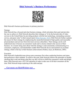 Dish Network 's Business Performance
Dish Network's business performance in primary practices
Strategy
Dish Network has a focused and clear business strategy, which articulates their goal and provides
the way to achieve it. Dish Network describes their strategy as "to be the best provider of video
services in the United States by providing products with the best technology, outstanding customer
service, and great value" in their annual report (Dish Network, 2015). Dish Network further explains
the reason for their strategy by emphasizing the unsatisfied demand of high quality and reasonably
priced products and services from television services subscribers. Their strategy can be well
understood since it focuses on consumers' needs and is closely related to the success of their
business. As a result, being clear about what the strategy is and consistently communicating it to
consumers, employees, and shareholders enable Dish Network devise and maintain an excellent
strategy, which is the key to their business achievements (Nohria, Joyce, & Roberson, 2003).
Execution
Dish Network's leadership team always puts consumers first when conducting business and states
that perfection is their standard. To achieve this goal, Dish Network follows the principles of double
checking their work and doing what they say they will do to fulfill the consumers' needs and delight
them. Dish Network runs a 24/7/365 operation in order to take care of all their consumers all the
time. Dish Network keeps exploring in the cable and pay
... Get more on HelpWriting.net ...
 