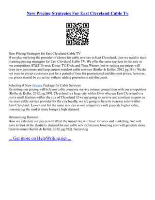 New Pricing Strategies For East Cleveland Cable Tv
New Pricing Strategies for East Cleveland Cable TV
If we plan on being the provider of choice for cable services in East Cleveland, then we need to start
planning pricing strategies for East Cleveland Cable TV. We offer the same services in the area as
our competitors AT&T Uverse, Direct TV, Dish, and Time Warner, but re–setting our prices will
draw new customers and keep current resident cable services (Kotler & Keller, 2012 pg.389). We do
not want to attract customers just for a period of time for promotional and discount prices, however;
our prices should be attractive without adding promotions and discounts.
Selecting A New Pricing Package for Cable Services:
Revisiting our pricing will help our cable company survive intense competition with our competitors
(Kotler & Keller, 2012, pg.389). Cleveland is a large city within Ohio whereas East Cleveland is a
just a small fraction within the city of Cleveland. If we are going to survive and continue to grow as
the main cable service provider for the city locally, we are going to have to increase sales within
East Cleveland. Lower cost for the same services as our competitors will generate higher sales;
maximizing the market share brings a high demand.
Determining Demand:
How we calculate our prices will affect the impact we will have for sales and marketing. We will
have to look at the elasticity demand for our cable service because lowering cost will generate more
total revenues (Kotler & Keller, 2012, pg.392). According
... Get more on HelpWriting.net ...
 