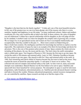 Save Baby Girl
"Daughter is the knot that ties the family together". "A baby girl..one of the most beautiful miracles
in life, one of the greatest joys we can ever know,&amp; one of the reasons why there is a extra
sunshine, laughter and happiness in our life today." In many traditional cultures, fathers and mothers
would pray for a boy who would be able to help in the field. In these cultures, the value of daughter
was not understood. A father has a special relationship with his daughter as she will judge all men
by his standard. A mother's task is to show her daughter the complex task of growing into a woman.
We no longer live in an agricultural society and woman are free to accomplish intellectually and
occupationally what they couldn't in the past. A ... Show more content on Helpwriting.net ...
Man is God's best creation. His intelligence and thirst for knowledge has led him to explore even the
impossible. The exploration of space by man is an example of his thirst for knowledge and desire for
adventure. This is also one of the greatest achievements of man. Space contains the whole universe
including all the planets, the sun, the moon and the stars. The limit where the earth's atmosphere
ends is called outer space. Yuri Gagarin of Russia in 1961, became the first man to go into space. He
circled the earth in 108 minutes and returned safely. Later, in 1963, Valentina Tereshkova became
the first women to go into space. She stayed in orbit for 5 days and returned safely to the earth. In
1969, Neil Armstrong and Edwin Aldrin of America became the first men to land on the moon. They
reached the moon on board the spaceship Apollo–11 and spent 21 hours on its surface. They
collected rock and soil samples and returned safely to the earth. As time went on, many successful
attempts were undertaken. Rakesh Sharma was the first Indian to be sent to space. Satellites and
spacecrafts have been launched for various purposes. The atmosphere in space is used for television
programmes, radio broadcasts, telecommunication, etc. Satellites provide advanced disaster warning
and help to forecast the weather. Distance educational programmes, natural resources management,
etc. are controlled by satellites. Space research can help us to find the origin of the
... Get more on HelpWriting.net ...
 