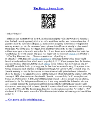 The Race to Space Essay
The Race to Space
The tension that existed between the U.S. and Russia during the years after WWII was not only a
time that both countries patiently tried to keep the world from another war, but was also a time of
great rivalry in the exploration of space. As both counties diligently experimented with plans for
creating a way to get into the vastness of space, spies on both sides were already in place to steal
those ideas. And so the space race begun. Both countries wanted to be the first to succeed so
millions were spent as the world watched as the U.S. and Russia went head to head in a battle that
would change the world forever. The space race began with the launch of Sputnik 1 on October 4,
1957 as Roy Silver and other ... Show more content on Helpwriting.net ...
In late July of 1955, President Dwight D. Eisenhower announced that the United States would
launch several small satellites, which was to begin July 1, 1957. Within a couple days, the Russians
announced similar intentions, but the Soviet satellite would be larger than the American one. By
mid–1957, the official Soviet press suggested the first launch was months away. Few people in the
United States paid much attention to the prediction though. On October 4, 1957, Sputnik lifted off.
Sputnik was only in orbit for three weeks, but those who tracked it gained valuable information
about the destiny of the upper atmosphere and the manner in which it altered the satellite's orbit. On
January 4, 1958, after ninety–two days in orbit, Sputnik I re–entered the Earth's atmosphere and
burned up. On November 3, 1957, the USSR launched Sputnik II. It was a much heavier satellite,
which carried the first living mammal into space. It was a dog named Laika. Laika died after ten
days in space. Some of the information sent from the satellite showed that Laika was alive until
there was no more oxygen left on board. Sputnik II re–entered the Earth's atmosphere and burned up
on April 14, 1958, after 162 days in space. President Eisenhower announced on November 7, 1957
that James R. Killian would be the first White House science advisor and soon approved one billion
dollars for
... Get more on HelpWriting.net ...
 