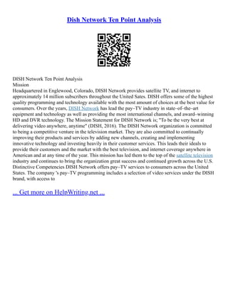 Dish Network Ten Point Analysis
DISH Network Ten Point Analysis
Mission
Headquartered in Englewood, Colorado, DISH Network provides satellite TV, and internet to
approximately 14 million subscribers throughout the United Sates. DISH offers some of the highest
quality programming and technology available with the most amount of choices at the best value for
consumers. Over the years, DISH Network has lead the pay–TV industry in state–of–the–art
equipment and technology as well as providing the most international channels, and award–winning
HD and DVR technology. The Mission Statement for DISH Network is; "To be the very best at
delivering video anywhere, anytime" (DISH, 2016). The DISH Network organization is committed
to being a competitive venture in the television market. They are also committed to continually
improving their products and services by adding new channels, creating and implementing
innovative technology and investing heavily in their customer services. This leads their ideals to
provide their customers and the market with the best television, and internet coverage anywhere in
American and at any time of the year. This mission has led them to the top of the satellite television
industry and continues to bring the organization great success and continued growth across the U.S.
Distinctive Competencies DISH Network offers pay–TV services to consumers across the United
States. The company 's pay–TV programming includes a selection of video services under the DISH
brand, with access to
... Get more on HelpWriting.net ...
 