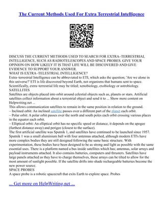 The Current Methods Used For Extra Terrestrial Intelligence
DISCUSS THE CURRENT METHODS USED TO SEARCH FOR EXTRA–TERRESTRIAL
INTELLIGENCE, SUCH AS RADIOTELESCOPES AND SPACE PROBES. GIVE YOUR
OPINION ON HOW LIKELY IT IS THAT LIFE WILL BE DISCOVERED AND GIVE
EVIDENCE TO SUPPORT YOUR ANSWER.
WHAT IS EXTRA–TELESTRIAL INTELLIGENCE?
Extra–terrestrial Intelligence can be abbreviated to ETI, which asks the question; 'Are we alone in
this universe?' ETI is life discovered beyond Earth, not organisms that humans sent to space.
Scientifically, extra–terrestrial life may be titled; xenobiology, exobiology or astrobiology.
SATELLITES
Satellites are objects placed into orbit around celestial objects such as, planets or stars. Artificial
satellites collect information about a terrestrial object and send it to ... Show more content on
Helpwriting.net ...
This allows communication satellites to remain in the same position in relation to the ground.
– Inclined orbit: An inclined satellite passes over a different part of the planet each orbit.
– Polar orbit: A polar orbit passes over the north and south poles each orbit crossing various places
in the equator each orbit.
– Elliptical orbit: An elliptical orbit has no specific speed or distance, it depends on the apogee
(furthest distance away) and perigee (closest to the surface).
The first artificial satellite was Sputnik 1, and satellites have continued to be launched since 1957.
Sputnik 1 was a small aluminium ball with four antennas attached, although modern ETI's have
more complex bodies they are still designed following the same basic structure. With
experimentation, these bodies have been designed to be as strong and light as possible with the same
essential uses. There is a platform named a bus inside satellites which has; antennas, solar arrays and
payload instruments attached. It also contains batteries, computers and thrusters. Satellites have
large panels attached as they have to charge themselves, these arrays can be tilted to allow for the
most amount of sunlight possible. If the satellite drifts into shade rechargeable batteries become the
new power source.
SPACE PROBES
A space probe is a robotic spacecraft that exits Earth to explore space. Probes
... Get more on HelpWriting.net ...
 