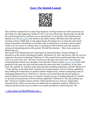 Essay The Sputnik Launch
The world has experienced very many huge moments, such big moments in which sometimes you
don't think it's really happening. October 4, 1957, was one of those days. Because that was the day
the world changed forever and there was no turning back. It was the day of the Sputnik launch.
Sputnik was a Soviet satellite that orbited in the earth's rotation 500 miles above the earth and
traveling at about 18,000 mph. It took approximately 98 minutes for it to rotate the earth which
meant it passed the United States seven times a day. It looked like it was from a whole another
world or out of a movie or a fantasy story. It consisted of a ball with four stem like structures
coming out and pointing down at the ground. The ball like structure ... Show more content on
Helpwriting.net ...
The launch of the Sputnik had such a big impact on America because "America thought of
themselves as the world's technological leaders" (Richerme 35). Also "the Soviets, after all, were not
supposed to be good at technology" (DeGroot 3). This scared America and brought them into a big
crisis or as some call a race. This race was known as the space race and it was a very long and
twisted path that it bared on its shoulders. Now that after America and the Soviet Union where both
partaking in the space race they both had suspicions about each other. Eisenhower, on the other
hand, saw satellites as "pointless unless they provided something useful back on Earth" (DeGroot 5).
" A spy satellite, on the other hand, could provide accurate pictures of Soviet military capabilities,
thus enabling the United States to spend its defense budget wisely, without wasting huge sums on
challenging phantom forces" (DeGroot 5). America was worried about the Soviets spying on
America because of security issues so America wanted to pursue on building themselves a satellite
to "provide accurate pictures of Soviet military capabilities" (DeGroot 5). The only problem was
that " Flying over another nation's territory without permission was, however, illegal under
international law. What was not clear was whether the law applied to satellites" (DeGroot 5).
America and the Soviets were in a battle to see which world power could be the best. The
... Get more on HelpWriting.net ...
 