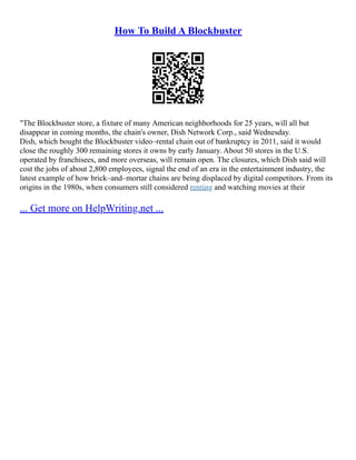 How To Build A Blockbuster
"The Blockbuster store, a fixture of many American neighborhoods for 25 years, will all but
disappear in coming months, the chain's owner, Dish Network Corp., said Wednesday.
Dish, which bought the Blockbuster video–rental chain out of bankruptcy in 2011, said it would
close the roughly 300 remaining stores it owns by early January. About 50 stores in the U.S.
operated by franchisees, and more overseas, will remain open. The closures, which Dish said will
cost the jobs of about 2,800 employees, signal the end of an era in the entertainment industry, the
latest example of how brick–and–mortar chains are being displaced by digital competitors. From its
origins in the 1980s, when consumers still considered renting and watching movies at their
... Get more on HelpWriting.net ...
 
