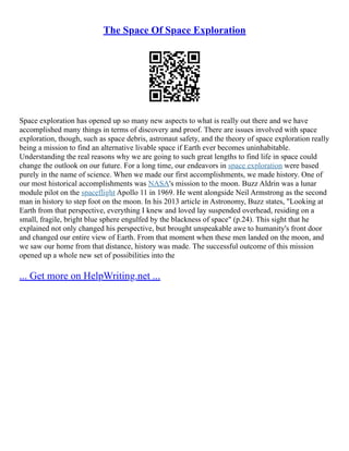 The Space Of Space Exploration
Space exploration has opened up so many new aspects to what is really out there and we have
accomplished many things in terms of discovery and proof. There are issues involved with space
exploration, though, such as space debris, astronaut safety, and the theory of space exploration really
being a mission to find an alternative livable space if Earth ever becomes uninhabitable.
Understanding the real reasons why we are going to such great lengths to find life in space could
change the outlook on our future. For a long time, our endeavors in space exploration were based
purely in the name of science. When we made our first accomplishments, we made history. One of
our most historical accomplishments was NASA's mission to the moon. Buzz Aldrin was a lunar
module pilot on the spaceflight Apollo 11 in 1969. He went alongside Neil Armstrong as the second
man in history to step foot on the moon. In his 2013 article in Astronomy, Buzz states, "Looking at
Earth from that perspective, everything I knew and loved lay suspended overhead, residing on a
small, fragile, bright blue sphere engulfed by the blackness of space" (p.24). This sight that he
explained not only changed his perspective, but brought unspeakable awe to humanity's front door
and changed our entire view of Earth. From that moment when these men landed on the moon, and
we saw our home from that distance, history was made. The successful outcome of this mission
opened up a whole new set of possibilities into the
... Get more on HelpWriting.net ...
 