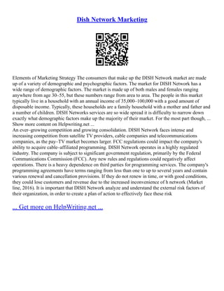 Dish Network Marketing
Elements of Marketing Strategy The consumers that make up the DISH Network market are made
up of a variety of demographic and psychographic factors. The market for DISH Network has a
wide range of demographic factors. The market is made up of both males and females ranging
anywhere from age 30–55, but these numbers range from area to area. The people in this market
typically live in a household with an annual income of 35,000–100,000 with a good amount of
disposable income. Typically, these households are a family household with a mother and father and
a number of children. DISH Networks services are so wide spread it is difficulty to narrow down
exactly what demographic factors make up the majority of their market. For the most part though, ...
Show more content on Helpwriting.net ...
An ever–growing competition and growing consolidation. DISH Network faces intense and
increasing competition from satellite TV providers, cable companies and telecommunications
companies, as the pay–TV market becomes larger. FCC regulations could impact the company's
ability to acquire cable–affiliated programming. DISH Network operates in a highly regulated
industry. The company is subject to significant government regulation, primarily by the Federal
Communications Commission (FCC). Any new rules and regulations could negatively affect
operations. There is a heavy dependence on third parties for programming services. The company's
programming agreements have terms ranging from less than one to up to several years and contain
various renewal and cancellation provisions. If they do not renew in time, or with good conditions,
they could lose customers and revenue due to the increased inconvenience of h network (Market
line, 2016). It is important that DISH Network analyze and understand the external risk factors of
their organization, in order to create a plan of action to effectively face these risk
... Get more on HelpWriting.net ...
 