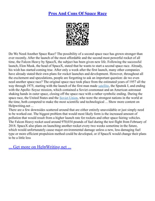 Pros And Cons Of Space Race
Do We Need Another Space Race? The possibility of a second space race has grown stronger than
ever recently. After the launch of the most affordable and the second most powerful rocket of all
time, the Falcon Heavy by SpaceX, the subject has been given new life. Following the successful
launch, Elon Musk, the head of SpaceX, stated that he wants to start a second space race. Already,
his wish has started coming true. After only a week after the first launch, many other companies
have already stated their own plans for rocket launches and development. However, throughout all
the excitement and speculations, people are forgetting to ask an important question: do we even
need another space race? The original space race took place from the estimated years of 1957 all the
way through 1975, starting with the launch of the first man made satellite, the Sputnik I, and ending
with the Apollo–Soyuz mission, which contained a Soviet cosmonaut and an American astronaut
shaking hands in outer space, closing off the space race with a rather symbolic ending. During the
space race, the United States and the Soviet Union, who were the strongest nations in the world at
the time, both competed to make the most scientific and technological ... Show more content on
Helpwriting.net ...
There are a few downsides scattered around that are either entirely unavoidable or just simply need
to be worked out. The biggest problem that would most likely form is the increased amount of
pollution that would result from a higher launch rate for rockets and other space fairing vehicles.
The Falcon Heavy rocket used around 970,034 pounds of fuel during the test flight from February of
2018. SpaceX also plans on launching another rocket every two weeks sometime in the future,
which would unfortunately cause major environmental damage unless a new, less damaging fuel
type or more efficient propulsion method could be developed, or if SpaceX would change their plans
to be a little less
... Get more on HelpWriting.net ...
 