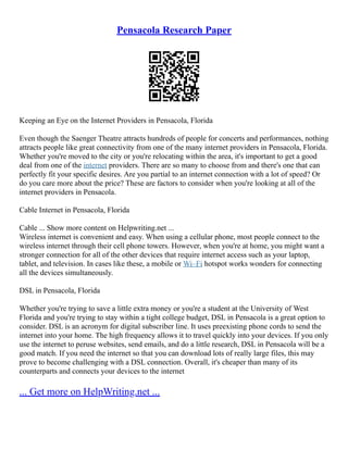Pensacola Research Paper
Keeping an Eye on the Internet Providers in Pensacola, Florida
Even though the Saenger Theatre attracts hundreds of people for concerts and performances, nothing
attracts people like great connectivity from one of the many internet providers in Pensacola, Florida.
Whether you're moved to the city or you're relocating within the area, it's important to get a good
deal from one of the internet providers. There are so many to choose from and there's one that can
perfectly fit your specific desires. Are you partial to an internet connection with a lot of speed? Or
do you care more about the price? These are factors to consider when you're looking at all of the
internet providers in Pensacola.
Cable Internet in Pensacola, Florida
Cable ... Show more content on Helpwriting.net ...
Wireless internet is convenient and easy. When using a cellular phone, most people connect to the
wireless internet through their cell phone towers. However, when you're at home, you might want a
stronger connection for all of the other devices that require internet access such as your laptop,
tablet, and television. In cases like these, a mobile or Wi–Fi hotspot works wonders for connecting
all the devices simultaneously.
DSL in Pensacola, Florida
Whether you're trying to save a little extra money or you're a student at the University of West
Florida and you're trying to stay within a tight college budget, DSL in Pensacola is a great option to
consider. DSL is an acronym for digital subscriber line. It uses preexisting phone cords to send the
internet into your home. The high frequency allows it to travel quickly into your devices. If you only
use the internet to peruse websites, send emails, and do a little research, DSL in Pensacola will be a
good match. If you need the internet so that you can download lots of really large files, this may
prove to become challenging with a DSL connection. Overall, it's cheaper than many of its
counterparts and connects your devices to the internet
... Get more on HelpWriting.net ...
 