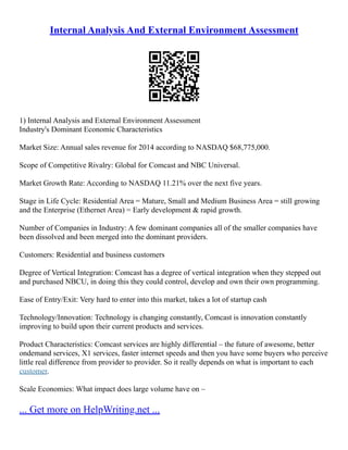 Internal Analysis And External Environment Assessment
1) Internal Analysis and External Environment Assessment
Industry's Dominant Economic Characteristics
Market Size: Annual sales revenue for 2014 according to NASDAQ $68,775,000.
Scope of Competitive Rivalry: Global for Comcast and NBC Universal.
Market Growth Rate: According to NASDAQ 11.21% over the next five years.
Stage in Life Cycle: Residential Area = Mature, Small and Medium Business Area = still growing
and the Enterprise (Ethernet Area) = Early development & rapid growth.
Number of Companies in Industry: A few dominant companies all of the smaller companies have
been dissolved and been merged into the dominant providers.
Customers: Residential and business customers
Degree of Vertical Integration: Comcast has a degree of vertical integration when they stepped out
and purchased NBCU, in doing this they could control, develop and own their own programming.
Ease of Entry/Exit: Very hard to enter into this market, takes a lot of startup cash
Technology/Innovation: Technology is changing constantly, Comcast is innovation constantly
improving to build upon their current products and services.
Product Characteristics: Comcast services are highly differential – the future of awesome, better
ondemand services, X1 services, faster internet speeds and then you have some buyers who perceive
little real difference from provider to provider. So it really depends on what is important to each
customer.
Scale Economies: What impact does large volume have on –
... Get more on HelpWriting.net ...
 