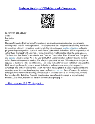 Business Strategy Of Dish Network Corporation
BUSINESS STRATEGY
Name
Institution
Date
Business Strategies Dish Network Corporation is an American organization that specializes in
offering direct satellite service providers. The company has for a long time served many Americans
through their interactive television services, satellite internet access, satellite television and audio
programming among others. However much Dish Corporation is in business with a large number of
subscribers, it is faced with a myriad of competition from rival firms that offer the same services.
The firms that rival Dish Corporation include Comcast Corporation, Time Warner Cable Enterprise
and Directv Group holdings. As of the year 2016, Dish Corporation has had more than 13 million
subscribers who access their services. For a large organization such as Dish, concrete strategies are
required to push rival firms out of business. This essay will center its focus on the key strategies that
Dish has adopted over the years to remain in business and at the same time gain competitive
advantage. The first key strategy that Dish Corporation has adopted in its quest to gain competitive
advantage over its competitors is putting more emphasis on customer focus. Customer focus in the
latter perspective represents boosting services such as customer care. In the recent years, the firm
has been faced by dwindling financial situations that have almost threatened to knock it out of
business. As a result, the firm has adopted the idea of adopting up to
... Get more on HelpWriting.net ...
 