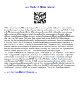 Case Study Of Media Industry
What is media industry? Media Industry is a "peer–reviewed, multi–media, open–access online
journal that supports critical studies of media industries and institutions worldwide" (Paul. M et al,
n.d). Media industries has divided in different rages of media which is film, television, internet,
radio, music, publishing, gaming, advertising, and mobile communications. In media industry,
different range of media will face their own problem. For example, Electric and Musical Industries,
also known as EMI Music. EMI is the third–biggest music group. In 1990's, EMI was faced a
problem that the internet and technologies has keep changing so that they change gramophone to a
CD format. Besides that, EMI based on the customer knowledge and customer need and want to
provide a service or product to satisfy their consumer's need. Furthermore, every media company
has their own case study that about the problem that they had face and also the action or solution
that they had taken on solving the problem. In the case study will clearly state and explain that the
solution whether is successful or less ... Show more content on Helpwriting.net ...
The founder of DISH Network are Charlie Ergen, Candy Ergen and Jim De Franco. DISH Network
is the headquartered in Englewood, Colorado, it also is the nation's third largest pay–TV provider
and the leader in technology and HD programming. It also known as the value leader among all
television providers. The mission of DISH Network is "To be the very best at delivering video
anywhere, anytime." (DISH Network, 2016) It has provides satellite television, satellite internet,
audio programming, and interactive television services to commercial and residential customers in
the United States. Besides that, it has provides more than 14.19 million satellite television customers
to satisfy their customers, which has surpassed major cable TV provider for eight consecutive
... Get more on HelpWriting.net ...
 