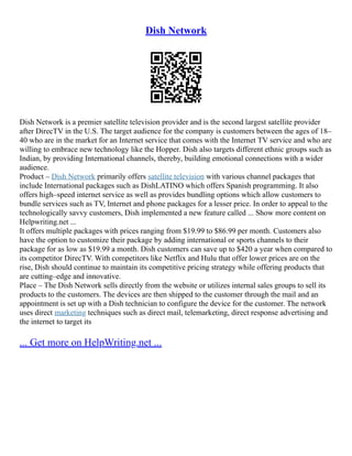 Dish Network
Dish Network is a premier satellite television provider and is the second largest satellite provider
after DirecTV in the U.S. The target audience for the company is customers between the ages of 18–
40 who are in the market for an Internet service that comes with the Internet TV service and who are
willing to embrace new technology like the Hopper. Dish also targets different ethnic groups such as
Indian, by providing International channels, thereby, building emotional connections with a wider
audience.
Product – Dish Network primarily offers satellite television with various channel packages that
include International packages such as DishLATINO which offers Spanish programming. It also
offers high–speed internet service as well as provides bundling options which allow customers to
bundle services such as TV, Internet and phone packages for a lesser price. In order to appeal to the
technologically savvy customers, Dish implemented a new feature called ... Show more content on
Helpwriting.net ...
It offers multiple packages with prices ranging from $19.99 to $86.99 per month. Customers also
have the option to customize their package by adding international or sports channels to their
package for as low as $19.99 a month. Dish customers can save up to $420 a year when compared to
its competitor DirecTV. With competitors like Netflix and Hulu that offer lower prices are on the
rise, Dish should continue to maintain its competitive pricing strategy while offering products that
are cutting–edge and innovative.
Place – The Dish Network sells directly from the website or utilizes internal sales groups to sell its
products to the customers. The devices are then shipped to the customer through the mail and an
appointment is set up with a Dish technician to configure the device for the customer. The network
uses direct marketing techniques such as direct mail, telemarketing, direct response advertising and
the internet to target its
... Get more on HelpWriting.net ...
 
