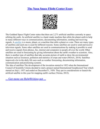 The Nasa Space Flight Center Essay
The Goddard Space Flight Center states that there are 2,271 artificial satellites currently in space
orbiting the earth. An artificial satellite is a hand–made machine that orbits the planet earth to help
in many different ways in communications, documenting information, sending and receiving
signals. A satellite is a moon, planet, or a machine that orbit a planet or a star. There are many types
of satellites and each one is used for different reasons. Some satellites are used to send and receive
television signals. Some other satellites are used in communications by making it possible to send
and receive signals from phones, fax, internet and computers to people all over the world. Other
satellites are used in forecasting by giving information about the earth's weather to scientists. Also,
there is another type of satellites that take accurate picture of earth to show the environmental
situation such as resources, pollution and statistics of crops and water (NOAA, 2014). Satellites
improved a lot in the daily life uses such as weather forecasting, documenting information,
communication and positioning systems.
The idea of satellites The development of the invention started in 1952 when the International
Council of Scientific Unions decided to start a project named International Geophysical Year which
started on July1, 1957 and ended on December31, 1958. They put in considerations to launch the
artificial satellite in this year for mapping earth's surface (Verma, 2012).
... Get more on HelpWriting.net ...
 