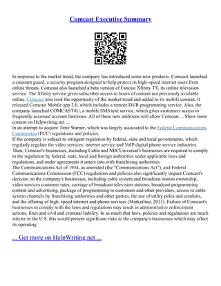 Comcast Executive Summary
In response to the market trend, the company has introduced some new products. Comcast launched
a constant guard, a security program designed to help protect its high–speed internet users from
online threats. Comcast also launched a beta version of Fancast Xfinity TV, its online television
service. The Xfinity service gives subscriber access to hours of content not previously available
online. Comcast also took the opportunity of the market trend and added to its mobile content. It
released Comcast Mobile app 2.0, which includes a remote DVR programming service. Also, the
company launched COMCAST4U, a mobile SMS text service, which gives customers access to
frequently accessed account functions. All of these new additions will allow Comcast ... Show more
content on Helpwriting.net ...
in an attempt to acquire Time Warner, which was largely associated to the Federal Communications
Commission (FCC) regulations and policies.
If the company is subject to stringent regulation by federal, state and local governments, which
regularly regulate the video services, internet service and VoIP digital phone service industries.
Then, Comcast's businesses, including Cable and NBCUniversal's businesses are required to comply
to the regulation by federal, state, local and foreign authorities under applicable laws and
regulations, and under agreements it enters into with franchising authorities.
The Communications Act of 1934, as amended (the "Communications Act"), and Federal
Communications Commission (FCC) regulations and policies also significantly impact Comcast's
decision on the company's businesses, including cable system and broadcast station ownership,
video services customer rates, carriage of broadcast television stations, broadcast programming
content and advertising, package of programming to customers and other providers, access to cable
system channels by franchising authorities and other parties, the use of utility poles and conduits,
and the offering of high–speed internet and phone services (Marketline, 2013). Failure of Comcast's
businesses to comply with the laws and regulations may result in administrative enforcement
actions, fines and civil and criminal liability. In as much that laws, policies and regulations are much
stricter in the U.S. this would present significant risks to the company's businesses which may affect
its operating
... Get more on HelpWriting.net ...
 