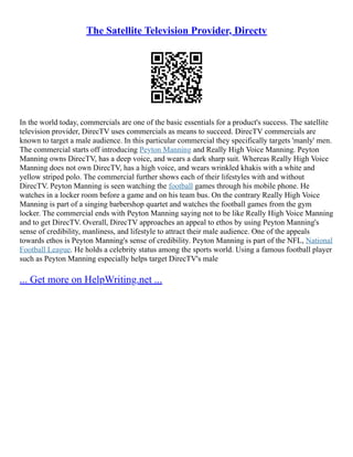 The Satellite Television Provider, Directv
In the world today, commercials are one of the basic essentials for a product's success. The satellite
television provider, DirecTV uses commercials as means to succeed. DirecTV commercials are
known to target a male audience. In this particular commercial they specifically targets 'manly' men.
The commercial starts off introducing Peyton Manning and Really High Voice Manning. Peyton
Manning owns DirecTV, has a deep voice, and wears a dark sharp suit. Whereas Really High Voice
Manning does not own DirecTV, has a high voice, and wears wrinkled khakis with a white and
yellow striped polo. The commercial further shows each of their lifestyles with and without
DirecTV. Peyton Manning is seen watching the football games through his mobile phone. He
watches in a locker room before a game and on his team bus. On the contrary Really High Voice
Manning is part of a singing barbershop quartet and watches the football games from the gym
locker. The commercial ends with Peyton Manning saying not to be like Really High Voice Manning
and to get DirecTV. Overall, DirecTV approaches an appeal to ethos by using Peyton Manning's
sense of credibility, manliness, and lifestyle to attract their male audience. One of the appeals
towards ethos is Peyton Manning's sense of credibility. Peyton Manning is part of the NFL, National
Football League. He holds a celebrity status among the sports world. Using a famous football player
such as Peyton Manning especially helps target DirecTV's male
... Get more on HelpWriting.net ...
 