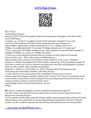 LYT2 Task 2 Essay
RLYT Task 2
Technological Solutions
Banzal, S. (2007). Data and Computer Network Communication. Daryaganj, New Delhi, India:
Laxmi Publications.
T carriers, e.g., T1 and T3, are digital, leased twisted–pair lines, designed to carry voice
(via Pulse Code Modulation (PCM)) and data communications up to distances of
48miles/80km. Approximate available bandwidth for a T1 is 1.5Mbps, and for a T3,
45Mbps of available bandwidth. T1s provide 24 64Kbps channels and a T3, made up of
28 T1s, can provide 672 64Kbps channels for use. These channels can also be bonded together in
multiples of 64Kbps (T1 carrier) or 1.5Mbps (T3 carrier).
T carriers are used as dedicated facilities between customer premises and Local Exchange
Carriers (LECs) and ... Show more content on Helpwriting.net ...
These satellites cover a portion of the Earth in an area referred to as the satellite "footprint."
Similar to a cellular–based approach for NHS, satellite connectivity can be considered an option for
rural office connectivity, however concerns associated with solar flares and atmospheric ionization
(both can affect satellite signal reliability and stability).
Fitzgerald, J., Dennis, A., & Durcikova, A. (2012). Business Data Communications and
Networking, Eleventh Edition. Hoboken: John Wiley & Sons.
T carrier circuits are the most common form of dedicated–circuit services in North
America today; the European standard is based on the E carrier. The T carrier is a dedicated–circuit
service which is leased from a Local Exchange Carrier, providing connectivity between intra–city
customer premises or from a customer premise and an
InterExchange Carrier for long–haul leased line services.
2|Page
T carriers, as dedicated facilities, provide a dedicated communications path for
LEC/IXC–based voice and WAN services and can also be used as private (leased) line circuits
between two customer premises.
T1/T3s could be used by NHS to provide reliable, landline–based communications between the rural
office locations and a central hub, in turn providing dedicated connectivity to the New York City
location. An IXC would be required to provide the long–haul dedicated services between NHS
... Get more on HelpWriting.net ...
 
