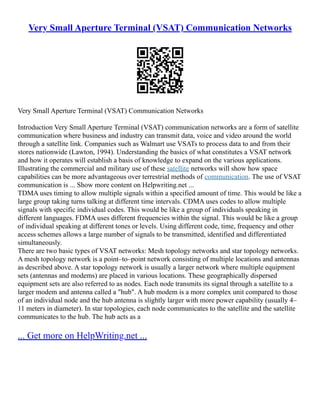Very Small Aperture Terminal (VSAT) Communication Networks
Very Small Aperture Terminal (VSAT) Communication Networks
Introduction Very Small Aperture Terminal (VSAT) communication networks are a form of satellite
communication where business and industry can transmit data, voice and video around the world
through a satellite link. Companies such as Walmart use VSATs to process data to and from their
stores nationwide (Lawton, 1994). Understanding the basics of what constitutes a VSAT network
and how it operates will establish a basis of knowledge to expand on the various applications.
Illustrating the commercial and military use of these satellite networks will show how space
capabilities can be more advantageous over terrestrial methods of communication. The use of VSAT
communication is ... Show more content on Helpwriting.net ...
TDMA uses timing to allow multiple signals within a specified amount of time. This would be like a
large group taking turns talking at different time intervals. CDMA uses codes to allow multiple
signals with specific individual codes. This would be like a group of individuals speaking in
different languages. FDMA uses different frequencies within the signal. This would be like a group
of individual speaking at different tones or levels. Using different code, time, frequency and other
access schemes allows a large number of signals to be transmitted, identified and differentiated
simultaneously.
There are two basic types of VSAT networks: Mesh topology networks and star topology networks.
A mesh topology network is a point–to–point network consisting of multiple locations and antennas
as described above. A star topology network is usually a larger network where multiple equipment
sets (antennas and modems) are placed in various locations. These geographically dispersed
equipment sets are also referred to as nodes. Each node transmits its signal through a satellite to a
larger modem and antenna called a "hub". A hub modem is a more complex unit compared to those
of an individual node and the hub antenna is slightly larger with more power capability (usually 4–
11 meters in diameter). In star topologies, each node communicates to the satellite and the satellite
communicates to the hub. The hub acts as a
... Get more on HelpWriting.net ...
 