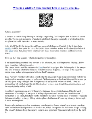 What is a satellite? How can they help us daily / what is...
What is a satellite?
A satellite is a small thing orbiting or circling a larger thing. The complete path it follows is called
an orbit. The moon is a example of a natural satellite of the earth. Manmade, or artificial satellites
are placed into orbit by rockets or space shuttles.
After World War II, the former Soviet Union successfully launched Sputnik I, the first artificial
satellite in 1951, into space. In 1958, the United States launched its first artificial satellite Telstar I
into orbit. Since then, many more satellites were made by different countries and launched into
space.
How can they help us daily / what is the purpose with satellites
It has been helping scientists find answers to the unknown, and assisting tourists finding ... Show
more content on Helpwriting.net ...
The closest point a satellite comes to the Earth is called its perigee. The farthest point is the apogee.
The time it takes a satellite to make one full orbit is called its period. The slope is the angle the
orbital plane makes when compared with the Earth's equator.
Isaac Newton's First Law of Motion sounds like this any given object there is in motion will stay in
motion unless something pushes or pulls on it. Without gravity an Earth–orbiting satellite would go
off into space along a straight line. With gravity it is pulled back toward the Earth. There is a
constant tug–of–war between the satellites tendency to move in a straight line, or momentum, and
the tug of gravity pulling it back.
An object's momentum and gravity have to be balanced for an orbit to happen. If the forward
momentum of one object is too great, it will speed past the other one and not enter into orbit. If
momentum is too small, the object will be pulled into the other one and crash. When these forces are
balanced, the object is always falling into the planet, but because it's moving sideways fast enough,
it never hits the planet.
Escape velocity is the speed an object must go to break free from a planet?s gravity and enter into
orbit. Escape velocity depends on the mass of the planet. Each planet has a different escape velocity.
The object?s distance from the planet?s center is also important. The escape velocity from the Earth
is
 