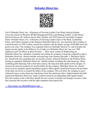 Defender Direct Inc.
Unit 9 Defender Direct, Inc.: A Business of Growing Leaders Case Study Analysis Kaplan
University School of Business MT460 Management Policy and Strategy Author: Lissete Duran–
Pereira Professor: Dr. Andryce Zurick Date: October 3rd, 2016 Name of Case Study Company
Name: Defender Direct, Inc.: A Business of Growing Leaders Topic of the Week: Leadership,
Policy, and Culture Synopsis of the Situation Defenders Direct Inc. was started by Dave Lindsey as
a home business in 1998. Lindsey started the company with the family savings of $30,000 and it has
grown ever since. The company was originally known as Defender Security Co. and it became the
largest security dealer in the Midwest. As of right now Defenders Direct Inc. has over 1500
employees and 120 offices in about 40 states. ... Show more content on Helpwriting.net ...
Defenders Direct Inc. should be constantly reinventing the company to keep the competitive edge 2.
Defenders Direct Inc. should consider sourcing long–term finances like debt. 3. Defenders Direct
Inc. should look into expanding into car security systems. Selected Solution to the Problem When
looking to expanded, Defenders Direct Inc. should consider something like debt financing. When
combining debt financing with a short term sources, the long term debt capital will be cheaper. To
increase the diversity productivity and flexibility for the company, Defenders Direct Inc. should
invest in more marginal capital expenditure projects. Debt capital is beneficial because the providers
of the debt will not try to control the affairs of the company. This will allow the company to grow
without having to worry about any interference from the capital providers. Implementation the debt
capital that Defenders Direct Inc. needs would be raised by an independent debt capital market.
How this markets work is that they identify the new sources of capital and strategic investors. After
they associate this investors with the right companies that requires the
... Get more on HelpWriting.net ...
 