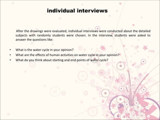 After the drawings were evaluated, individual interviews were conducted about the detailed
subjects with randomly students were chosen. In the interview, students were asked to
answer the questions like:
• What is the water cycle in your opinion?
• What are the effects of human activities on water cycle in your opinion?
• What do you think about starting and end points of water cycle?
individual interviews
 
