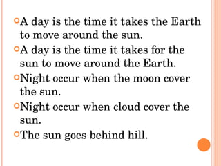 A day is the time it takes the Earth to move around the sun. A day is the time it takes for the sun to move around the Earth. Night occur when the moon cover the sun. Night occur when cloud cover the sun. The sun goes behind hill. 