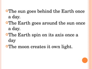The sun goes behind the Earth once a day. The Earth goes around the sun once a day. The Earth spin on its axis once a day The moon creates it own light.  