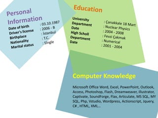 Personal InformationDateof birth: 03.10.1987Driver'slicense: 2006 - BBirthplace: İstanbulNationality: T.C. Maritalstatus: SİngleEducationUniversity	: Çanakkale 18 Mart Department: NuclearPhysicsDate	: 2004 - 2008High Scholl: Fevzi Çakmak Department: NumericalDate	: 2001 - 2004 Computer KnowledgeMicrosoft Office Word, Excel, PowerPoint, Outlook, Access, Photoshop, Flash, Dreamweaver, illustrator, Captivate, SoundForge, Flax, Articulate, MS SQL, MY SQL, Php, Vstudio, Wordpress, Actionscript, Jquery, C# , HTML, XML…
