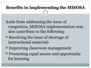 Benefits in implementing the MISOSABenefits in implementing the MISOSA
Aside from addressing the issue of
congestion, MISOSA implementation may
also contribute to the following:
Resolving the issue of shortage of
instructional materials
Improving classroom management
Promoting equal access and opportunity
for learning
 