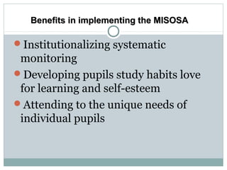 Institutionalizing systematic
monitoring
Developing pupils study habits love
for learning and self-esteem
Attending to the unique needs of
individual pupils
Benefits in implementing the MISOSABenefits in implementing the MISOSA
 