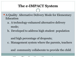 The e-IMPACT System
A Quality Alternative Delivery Mode for Elementary
Education
a. A technology-enhanced alternative delivery
mode;
b. Developed to address high student population
and high percentage of dropouts;
c. Management system where the parents, teachers
and community collaborate to provide the child
 