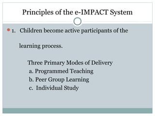 Principles of the e-IMPACT System
1. Children become active participants of the
learning process.
Three Primary Modes of Delivery
a. Programmed Teaching
b. Peer Group Learning
c. Individual Study
 