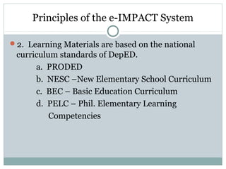 Principles of the e-IMPACT System
2. Learning Materials are based on the national
curriculum standards of DepED.
a. PRODED
b. NESC –New Elementary School Curriculum
c. BEC – Basic Education Curriculum
d. PELC – Phil. Elementary Learning
Competencies
 
