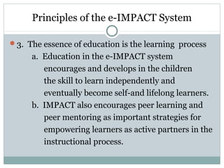 Principles of the e-IMPACT System
3. The essence of education is the learning process
a. Education in the e-IMPACT system
encourages and develops in the children
the skill to learn independently and
eventually become self-and lifelong learners.
b. IMPACT also encourages peer learning and
peer mentoring as important strategies for
empowering learners as active partners in the
instructional process.
 