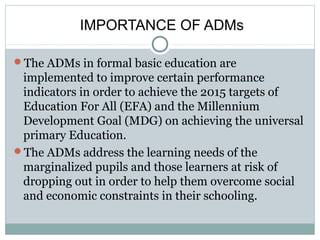 IMPORTANCE OF ADMs
The ADMs in formal basic education are
implemented to improve certain performance
indicators in order to achieve the 2015 targets of
Education For All (EFA) and the Millennium
Development Goal (MDG) on achieving the universal
primary Education.
The ADMs address the learning needs of the
marginalized pupils and those learners at risk of
dropping out in order to help them overcome social
and economic constraints in their schooling.
 