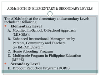 ADMs BOTH IN ELEMENTARY & SECONDARY LEVELS
The ADMs both at the elementary and secondary Levels
include the following:
 Elementary Level
A. Modified In-School, Off-school Approach
(MISOSA);
B. Enhanced Instructional Management by
Parents, Community and Teachers
(e- IMPACT)System;
C. Home Schooling Program
D. Multigrade Program in Philippine Education
(MPPE)
 Secondary Level
E. Dropout Reduction Program (DORP)
 