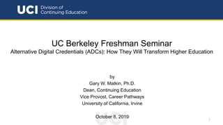 UC Berkeley Freshman Seminar
Alternative Digital Credentials (ADCs): How They Will Transform Higher Education
by
Gary W. Matkin, Ph.D.
Dean, Continuing Education
Vice Provost, Career Pathways
University of California, Irvine
October 8, 2019 1
 