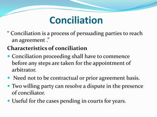 Duties of ArbitratorTo ensure that the dispute is within the scope of arbitrationToact judicially  and impartially.He shall have on  interest in the subject matter  of the dispute and parties.He shall disclose in writing any circumstances likely to give rise to doubts of his impartiality and independence .He shall encourage settlement by mediation or conciliation.He shall not exceed his authority and act within the scope of the agreement.He shall follow rules of natural justice.He shall give a final award or if empowered give several awards and file the award in due time.