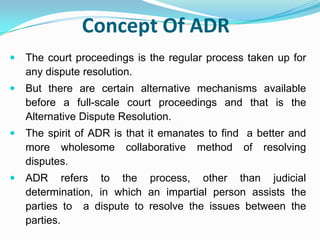 Concept Of ADRThe court proceedings is the regular process taken up for any dispute resolution.But there are certain alternative mechanisms available before a full-scale court proceedings and that is the Alternative Dispute Resolution.The spirit of ADR is that it emanates to find  a better and more wholesome collaborative method of resolving disputes. ADR refers to the process, other than judicial determination, in which an impartial person assists the parties to  a dispute to resolve the issues between the parties. 