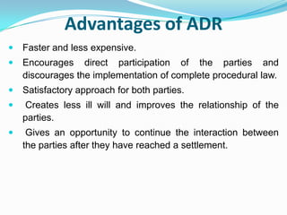 Advantages of ADRFaster and less expensive.Encourages direct participation of the parties and discourages the implementation of complete procedural law.Satisfactory approach for both parties.Creates less ill will and improves the relationship of the parties.Gives an opportunity to continue the interaction between the parties after they have reached a settlement.