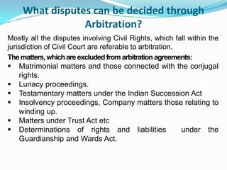 What disputes can be decided through Arbitration?Mostly all the disputes involving Civil Rights, which fall within the jurisdiction of Civil Court are referable to arbitration. The matters, which are excluded from arbitration agreements:Matrimonial matters and those connected with the conjugal rights.