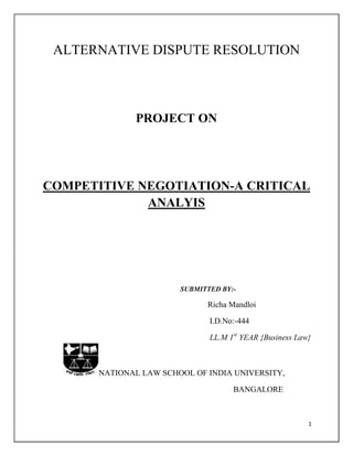 ALTERNATIVE DISPUTE RESOLUTION



              PROJECT ON




COMPETITIVE NEGOTIATION-A CRITICAL
             ANALYIS




                        SUBMITTED BY:-

                              Richa Mandloi

                               I.D.No:-444

                               LL.M 1st YEAR {Business Law}



       NATIONAL LAW SCHOOL OF INDIA UNIVERSITY,

                                     BANGALORE



                                                          1
 