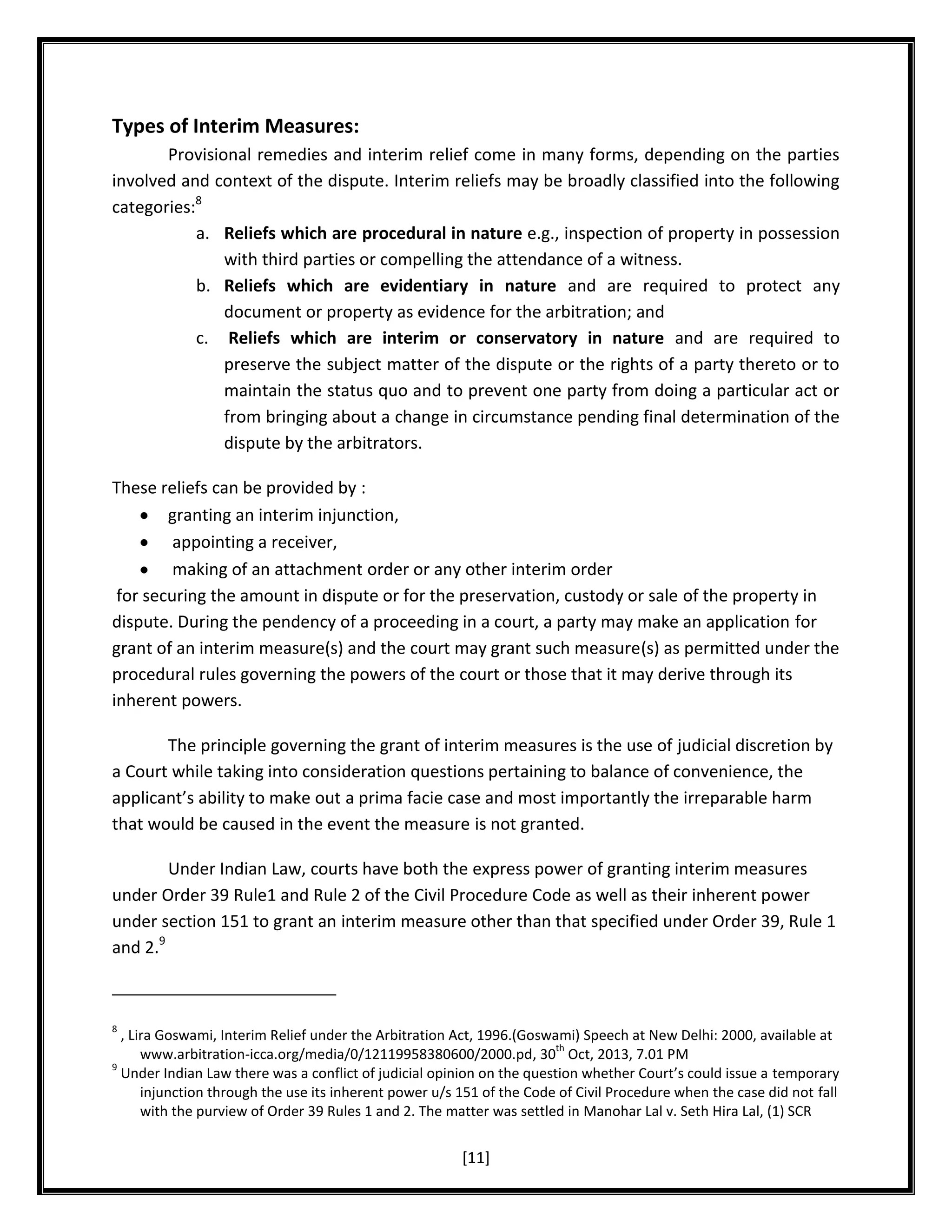 Types of Interim Measures:
Provisional remedies and interim relief come in many forms, depending on the parties
involved and context of the dispute. Interim reliefs may be broadly classified into the following
categories:8
a. Reliefs which are procedural in nature e.g., inspection of property in possession
with third parties or compelling the attendance of a witness.
b. Reliefs which are evidentiary in nature and are required to protect any
document or property as evidence for the arbitration; and
c. Reliefs which are interim or conservatory in nature and are required to
preserve the subject matter of the dispute or the rights of a party thereto or to
maintain the status quo and to prevent one party from doing a particular act or
from bringing about a change in circumstance pending final determination of the
dispute by the arbitrators.
These reliefs can be provided by :
granting an interim injunction,
appointing a receiver,
making of an attachment order or any other interim order
for securing the amount in dispute or for the preservation, custody or sale of the property in
dispute. During the pendency of a proceeding in a court, a party may make an application for
grant of an interim measure(s) and the court may grant such measure(s) as permitted under the
procedural rules governing the powers of the court or those that it may derive through its
inherent powers.
The principle governing the grant of interim measures is the use of judicial discretion by
a Court while taking into consideration questions pertaining to balance of convenience, the
applicant’s ability to make out a prima facie case and most importantly the irreparable harm
that would be caused in the event the measure is not granted.
Under Indian Law, courts have both the express power of granting interim measures
under Order 39 Rule1 and Rule 2 of the Civil Procedure Code as well as their inherent power
under section 151 to grant an interim measure other than that specified under Order 39, Rule 1
and 2.9

8

, Lira Goswami, Interim Relief under the Arbitration Act, 1996.(Goswami) Speech at New Delhi: 2000, available at
th
www.arbitration-icca.org/media/0/12119958380600/2000.pd, 30 Oct, 2013, 7.01 PM
9
Under Indian Law there was a conflict of judicial opinion on the question whether Court’s could issue a temporary
injunction through the use its inherent power u/s 151 of the Code of Civil Procedure when the case did not fall
with the purview of Order 39 Rules 1 and 2. The matter was settled in Manohar Lal v. Seth Hira Lal, (1) SCR

[11]

 