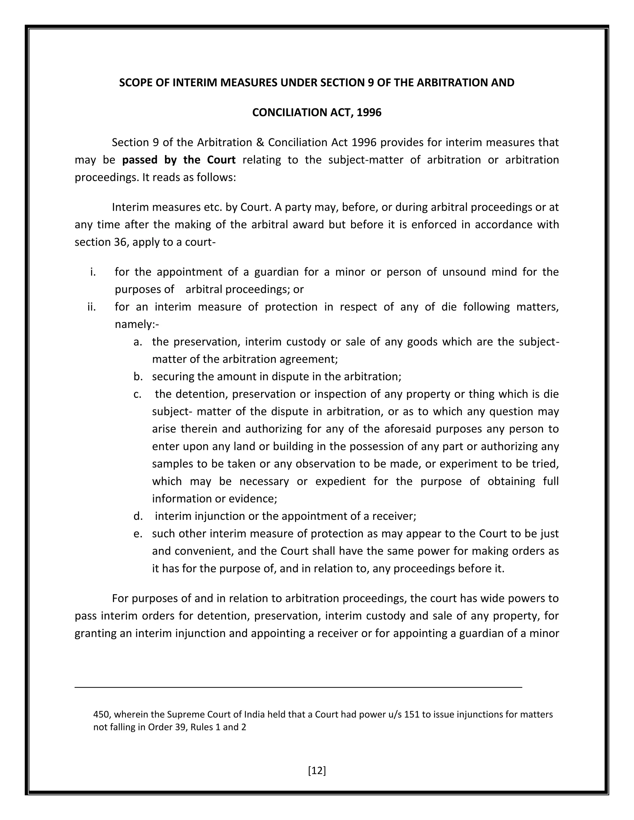 SCOPE OF INTERIM MEASURES UNDER SECTION 9 OF THE ARBITRATION AND
CONCILIATION ACT, 1996
Section 9 of the Arbitration & Conciliation Act 1996 provides for interim measures that
may be passed by the Court relating to the subject-matter of arbitration or arbitration
proceedings. It reads as follows:
Interim measures etc. by Court. A party may, before, or during arbitral proceedings or at
any time after the making of the arbitral award but before it is enforced in accordance with
section 36, apply to a courti.
ii.

for the appointment of a guardian for a minor or person of unsound mind for the
purposes of arbitral proceedings; or
for an interim measure of protection in respect of any of die following matters,
namely:a. the preservation, interim custody or sale of any goods which are the subjectmatter of the arbitration agreement;
b. securing the amount in dispute in the arbitration;
c. the detention, preservation or inspection of any property or thing which is die
subject- matter of the dispute in arbitration, or as to which any question may
arise therein and authorizing for any of the aforesaid purposes any person to
enter upon any land or building in the possession of any part or authorizing any
samples to be taken or any observation to be made, or experiment to be tried,
which may be necessary or expedient for the purpose of obtaining full
information or evidence;
d. interim injunction or the appointment of a receiver;
e. such other interim measure of protection as may appear to the Court to be just
and convenient, and the Court shall have the same power for making orders as
it has for the purpose of, and in relation to, any proceedings before it.

For purposes of and in relation to arbitration proceedings, the court has wide powers to
pass interim orders for detention, preservation, interim custody and sale of any property, for
granting an interim injunction and appointing a receiver or for appointing a guardian of a minor

450, wherein the Supreme Court of India held that a Court had power u/s 151 to issue injunctions for matters
not falling in Order 39, Rules 1 and 2

[12]

 
