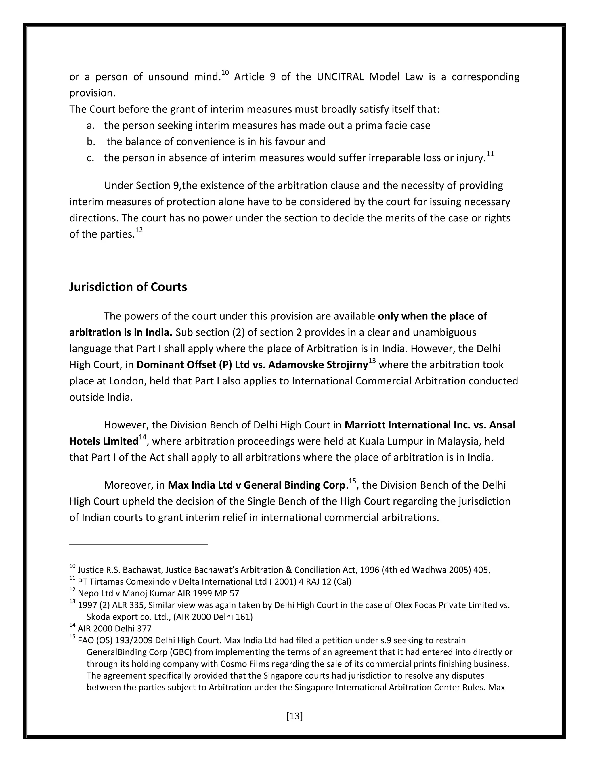 or a person of unsound mind.10 Article 9 of the UNCITRAL Model Law is a corresponding
provision.
The Court before the grant of interim measures must broadly satisfy itself that:
a. the person seeking interim measures has made out a prima facie case
b. the balance of convenience is in his favour and
c. the person in absence of interim measures would suffer irreparable loss or injury.11
Under Section 9,the existence of the arbitration clause and the necessity of providing
interim measures of protection alone have to be considered by the court for issuing necessary
directions. The court has no power under the section to decide the merits of the case or rights
of the parties.12

Jurisdiction of Courts
The powers of the court under this provision are available only when the place of
arbitration is in India. Sub section (2) of section 2 provides in a clear and unambiguous
language that Part I shall apply where the place of Arbitration is in India. However, the Delhi
High Court, in Dominant Offset (P) Ltd vs. Adamovske Strojirny13 where the arbitration took
place at London, held that Part I also applies to International Commercial Arbitration conducted
outside India.
However, the Division Bench of Delhi High Court in Marriott International Inc. vs. Ansal
Hotels Limited14, where arbitration proceedings were held at Kuala Lumpur in Malaysia, held
that Part I of the Act shall apply to all arbitrations where the place of arbitration is in India.
Moreover, in Max India Ltd v General Binding Corp.15, the Division Bench of the Delhi
High Court upheld the decision of the Single Bench of the High Court regarding the jurisdiction
of Indian courts to grant interim relief in international commercial arbitrations.

10

Justice R.S. Bachawat, Justice Bachawat’s Arbitration & Conciliation Act, 1996 (4th ed Wadhwa 2005) 405,
PT Tirtamas Comexindo v Delta International Ltd ( 2001) 4 RAJ 12 (Cal)
12
Nepo Ltd v Manoj Kumar AIR 1999 MP 57
13
1997 (2) ALR 335, Similar view was again taken by Delhi High Court in the case of Olex Focas Private Limited vs.
Skoda export co. Ltd., (AIR 2000 Delhi 161)
14
AIR 2000 Delhi 377
15
FAO (OS) 193/2009 Delhi High Court. Max India Ltd had filed a petition under s.9 seeking to restrain
GeneralBinding Corp (GBC) from implementing the terms of an agreement that it had entered into directly or
through its holding company with Cosmo Films regarding the sale of its commercial prints finishing business.
The agreement specifically provided that the Singapore courts had jurisdiction to resolve any disputes
between the parties subject to Arbitration under the Singapore International Arbitration Center Rules. Max
11

[13]

 
