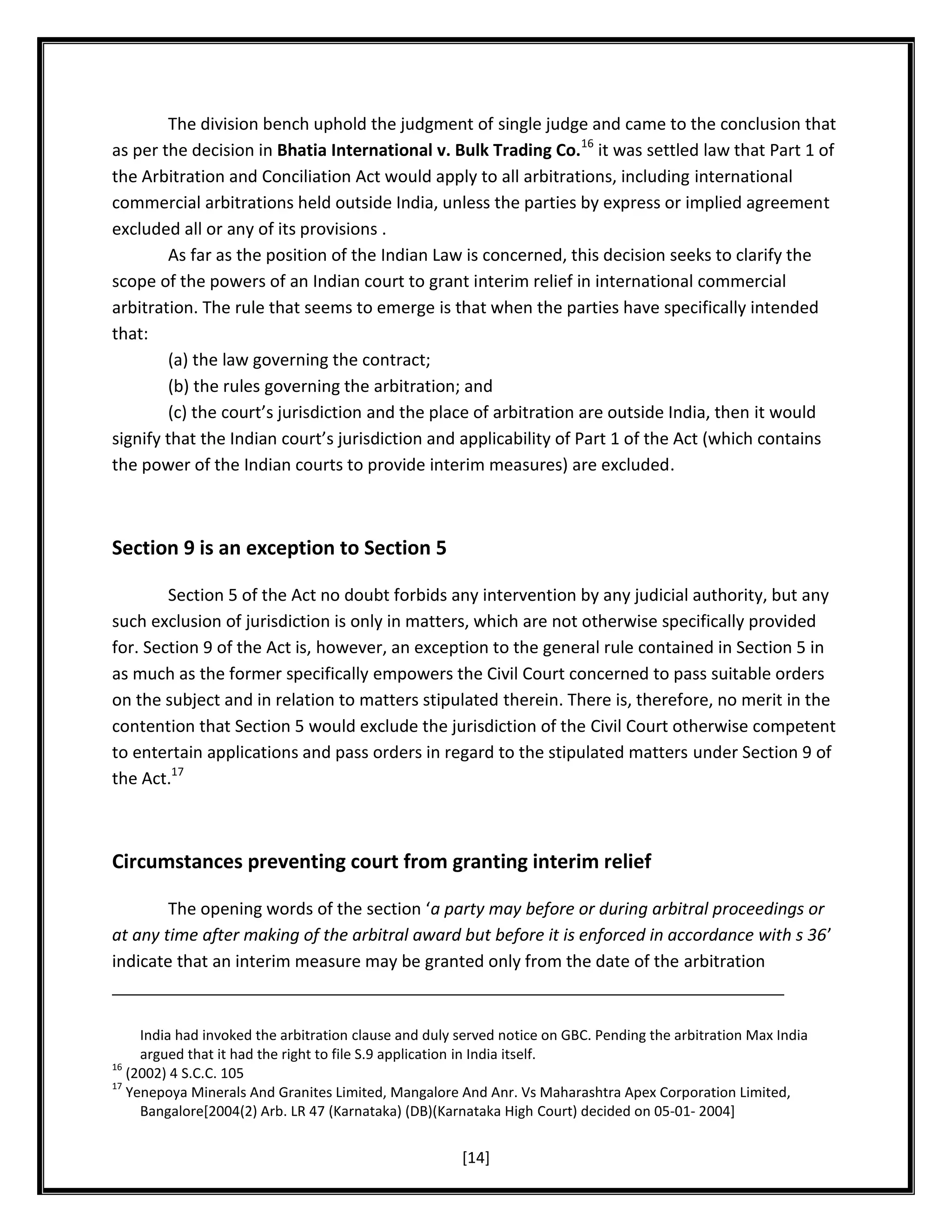 The division bench uphold the judgment of single judge and came to the conclusion that
as per the decision in Bhatia International v. Bulk Trading Co.16 it was settled law that Part 1 of
the Arbitration and Conciliation Act would apply to all arbitrations, including international
commercial arbitrations held outside India, unless the parties by express or implied agreement
excluded all or any of its provisions .
As far as the position of the Indian Law is concerned, this decision seeks to clarify the
scope of the powers of an Indian court to grant interim relief in international commercial
arbitration. The rule that seems to emerge is that when the parties have specifically intended
that:
(a) the law governing the contract;
(b) the rules governing the arbitration; and
(c) the court’s jurisdiction and the place of arbitration are outside India, then it would
signify that the Indian court’s jurisdiction and applicability of Part 1 of the Act (which contains
the power of the Indian courts to provide interim measures) are excluded.

Section 9 is an exception to Section 5
Section 5 of the Act no doubt forbids any intervention by any judicial authority, but any
such exclusion of jurisdiction is only in matters, which are not otherwise specifically provided
for. Section 9 of the Act is, however, an exception to the general rule contained in Section 5 in
as much as the former specifically empowers the Civil Court concerned to pass suitable orders
on the subject and in relation to matters stipulated therein. There is, therefore, no merit in the
contention that Section 5 would exclude the jurisdiction of the Civil Court otherwise competent
to entertain applications and pass orders in regard to the stipulated matters under Section 9 of
the Act.17

Circumstances preventing court from granting interim relief
The opening words of the section ‘a party may before or during arbitral proceedings or
at any time after making of the arbitral award but before it is enforced in accordance with s 36’
indicate that an interim measure may be granted only from the date of the arbitration

India had invoked the arbitration clause and duly served notice on GBC. Pending the arbitration Max India
argued that it had the right to file S.9 application in India itself.
16
(2002) 4 S.C.C. 105
17
Yenepoya Minerals And Granites Limited, Mangalore And Anr. Vs Maharashtra Apex Corporation Limited,
Bangalore[2004(2) Arb. LR 47 (Karnataka) (DB)(Karnataka High Court) decided on 05-01- 2004]

[14]

 