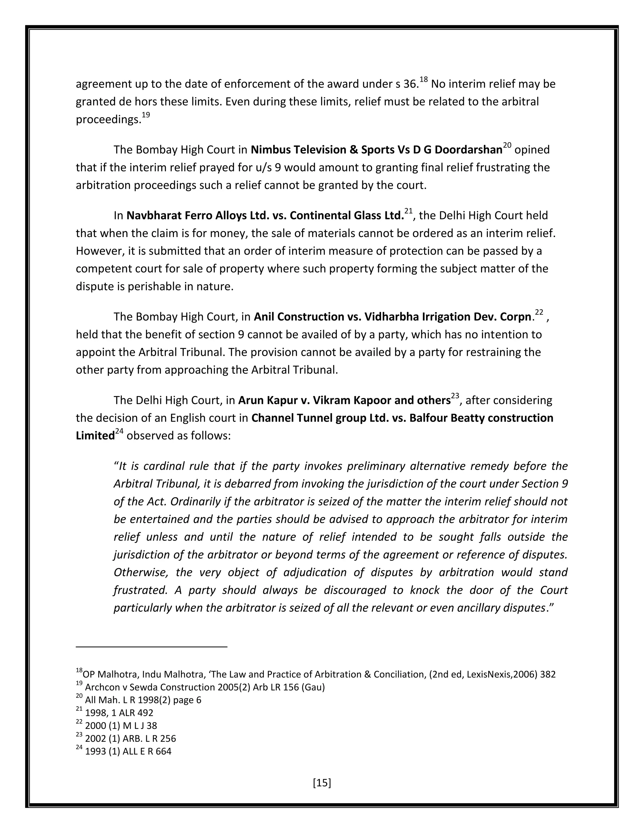 agreement up to the date of enforcement of the award under s 36.18 No interim relief may be
granted de hors these limits. Even during these limits, relief must be related to the arbitral
proceedings.19
The Bombay High Court in Nimbus Television & Sports Vs D G Doordarshan20 opined
that if the interim relief prayed for u/s 9 would amount to granting final relief frustrating the
arbitration proceedings such a relief cannot be granted by the court.
In Navbharat Ferro Alloys Ltd. vs. Continental Glass Ltd.21, the Delhi High Court held
that when the claim is for money, the sale of materials cannot be ordered as an interim relief.
However, it is submitted that an order of interim measure of protection can be passed by a
competent court for sale of property where such property forming the subject matter of the
dispute is perishable in nature.
The Bombay High Court, in Anil Construction vs. Vidharbha Irrigation Dev. Corpn.22 ,
held that the benefit of section 9 cannot be availed of by a party, which has no intention to
appoint the Arbitral Tribunal. The provision cannot be availed by a party for restraining the
other party from approaching the Arbitral Tribunal.
The Delhi High Court, in Arun Kapur v. Vikram Kapoor and others23, after considering
the decision of an English court in Channel Tunnel group Ltd. vs. Balfour Beatty construction
Limited24 observed as follows:
“It is cardinal rule that if the party invokes preliminary alternative remedy before the
Arbitral Tribunal, it is debarred from invoking the jurisdiction of the court under Section 9
of the Act. Ordinarily if the arbitrator is seized of the matter the interim relief should not
be entertained and the parties should be advised to approach the arbitrator for interim
relief unless and until the nature of relief intended to be sought falls outside the
jurisdiction of the arbitrator or beyond terms of the agreement or reference of disputes.
Otherwise, the very object of adjudication of disputes by arbitration would stand
frustrated. A party should always be discouraged to knock the door of the Court
particularly when the arbitrator is seized of all the relevant or even ancillary disputes.”

18

OP Malhotra, Indu Malhotra, ‘The Law and Practice of Arbitration & Conciliation, (2nd ed, LexisNexis,2006) 382
Archcon v Sewda Construction 2005(2) Arb LR 156 (Gau)
20
All Mah. L R 1998(2) page 6
21
1998, 1 ALR 492
22
2000 (1) M L J 38
23
2002 (1) ARB. L R 256
24
1993 (1) ALL E R 664
19

[15]

 