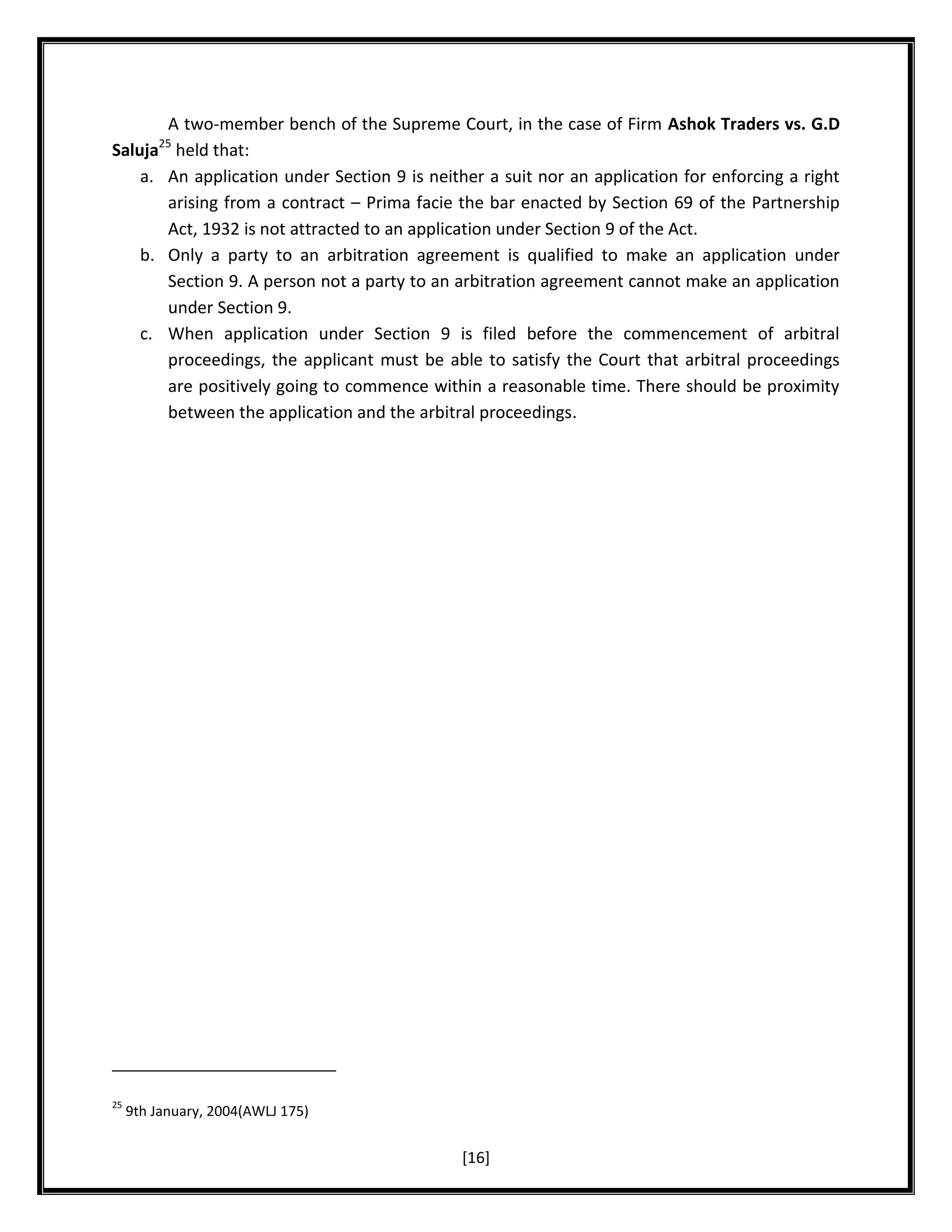 A two-member bench of the Supreme Court, in the case of Firm Ashok Traders vs. G.D
held that:
An application under Section 9 is neither a suit nor an application for enforcing a right
arising from a contract – Prima facie the bar enacted by Section 69 of the Partnership
Act, 1932 is not attracted to an application under Section 9 of the Act.
Only a party to an arbitration agreement is qualified to make an application under
Section 9. A person not a party to an arbitration agreement cannot make an application
under Section 9.
When application under Section 9 is filed before the commencement of arbitral
proceedings, the applicant must be able to satisfy the Court that arbitral proceedings
are positively going to commence within a reasonable time. There should be proximity
between the application and the arbitral proceedings.

25

Saluja
a.

b.

c.

25

9th January, 2004(AWLJ 175)

[16]

 