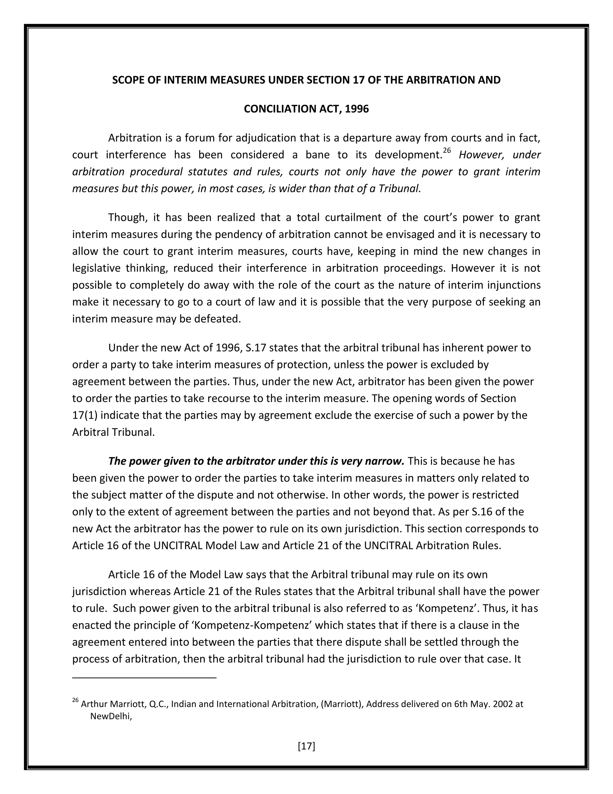 SCOPE OF INTERIM MEASURES UNDER SECTION 17 OF THE ARBITRATION AND
CONCILIATION ACT, 1996
Arbitration is a forum for adjudication that is a departure away from courts and in fact,
court interference has been considered a bane to its development.26 However, under
arbitration procedural statutes and rules, courts not only have the power to grant interim
measures but this power, in most cases, is wider than that of a Tribunal.
Though, it has been realized that a total curtailment of the court’s power to grant
interim measures during the pendency of arbitration cannot be envisaged and it is necessary to
allow the court to grant interim measures, courts have, keeping in mind the new changes in
legislative thinking, reduced their interference in arbitration proceedings. However it is not
possible to completely do away with the role of the court as the nature of interim injunctions
make it necessary to go to a court of law and it is possible that the very purpose of seeking an
interim measure may be defeated.
Under the new Act of 1996, S.17 states that the arbitral tribunal has inherent power to
order a party to take interim measures of protection, unless the power is excluded by
agreement between the parties. Thus, under the new Act, arbitrator has been given the power
to order the parties to take recourse to the interim measure. The opening words of Section
17(1) indicate that the parties may by agreement exclude the exercise of such a power by the
Arbitral Tribunal.
The power given to the arbitrator under this is very narrow. This is because he has
been given the power to order the parties to take interim measures in matters only related to
the subject matter of the dispute and not otherwise. In other words, the power is restricted
only to the extent of agreement between the parties and not beyond that. As per S.16 of the
new Act the arbitrator has the power to rule on its own jurisdiction. This section corresponds to
Article 16 of the UNCITRAL Model Law and Article 21 of the UNCITRAL Arbitration Rules.
Article 16 of the Model Law says that the Arbitral tribunal may rule on its own
jurisdiction whereas Article 21 of the Rules states that the Arbitral tribunal shall have the power
to rule. Such power given to the arbitral tribunal is also referred to as ‘Kompetenz’. Thus, it has
enacted the principle of ‘Kompetenz-Kompetenz’ which states that if there is a clause in the
agreement entered into between the parties that there dispute shall be settled through the
process of arbitration, then the arbitral tribunal had the jurisdiction to rule over that case. It

26

Arthur Marriott, Q.C., Indian and International Arbitration, (Marriott), Address delivered on 6th May. 2002 at
NewDelhi,

[17]

 